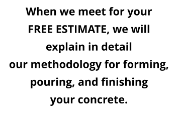 When we meet for your FREE ESTIMATE, we will explain in detail our methodology for forming,  pouring, and finishing your concrete.